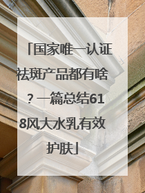 国家唯一认证祛斑产品都有啥？一篇总结618风大水乳有效护肤